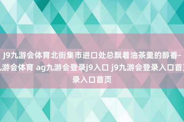 J9九游会体育北街集市进口处总飘着油茶羹的醇香-九游会体育 ag九游会登录j9入口 j9九游会登录入口首页