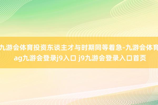 九游会体育投资东谈主才与时期同等着急-九游会体育 ag九游会登录j9入口 j9九游会登录入口首页