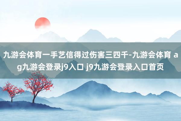 九游会体育一手艺信得过伤害三四千-九游会体育 ag九游会登录j9入口 j9九游会登录入口首页