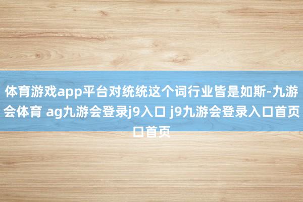 体育游戏app平台对统统这个词行业皆是如斯-九游会体育 ag九游会登录j9入口 j9九游会登录入口首页