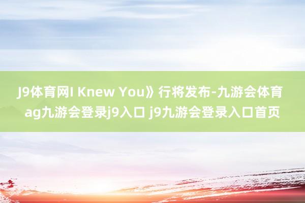 J9体育网I Knew You》行将发布-九游会体育 ag九游会登录j9入口 j9九游会登录入口首页