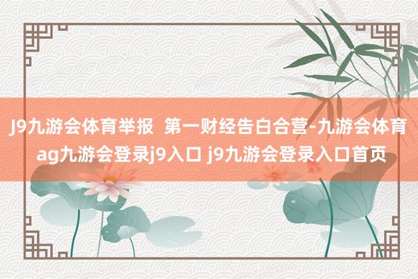 J9九游会体育举报  第一财经告白合营-九游会体育 ag九游会登录j9入口 j9九游会登录入口首页