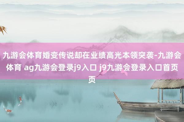 九游会体育　　婚变传说却在业绩高光本领突袭-九游会体育 ag九游会登录j9入口 j9九游会登录入口首页