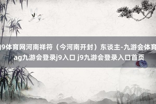 J9体育网河南祥符（今河南开封）东谈主-九游会体育 ag九游会登录j9入口 j9九游会登录入口首页