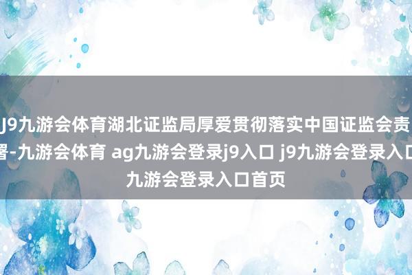 J9九游会体育湖北证监局厚爱贯彻落实中国证监会责任部署-九游会体育 ag九游会登录j9入口 j9九游会登录入口首页