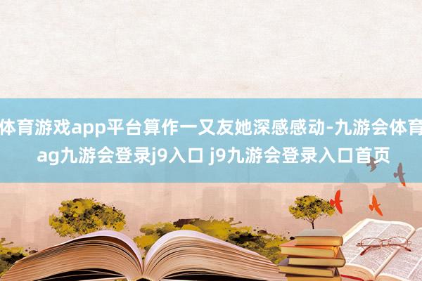 体育游戏app平台算作一又友她深感感动-九游会体育 ag九游会登录j9入口 j9九游会登录入口首页