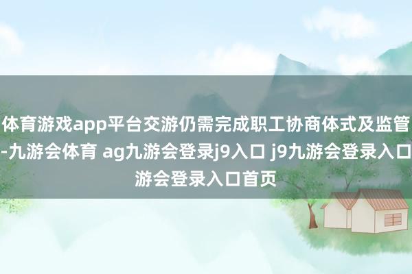 体育游戏app平台交游仍需完成职工协商体式及监管审批-九游会体育 ag九游会登录j9入口 j9九游会登录入口首页