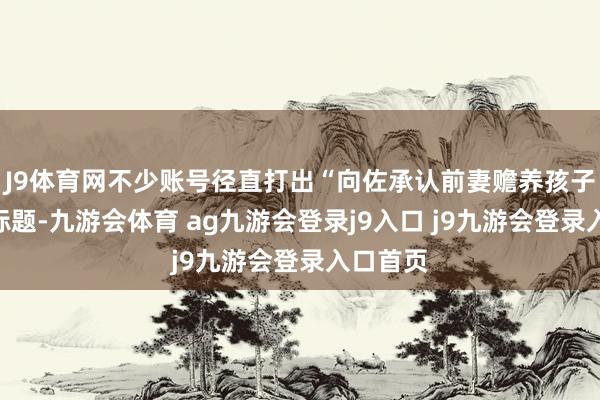 J9体育网不少账号径直打出“向佐承认前妻赡养孩子”这种标题-九游会体育 ag九游会登录j9入口 j9九游会登录入口首页