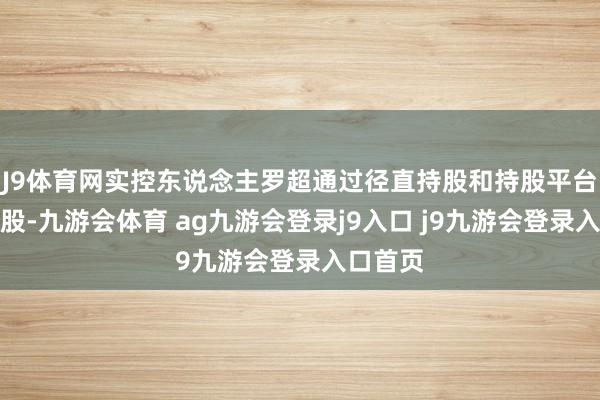 J9体育网实控东说念主罗超通过径直持股和持股平台迤逦持股-九游会体育 ag九游会登录j9入口 j9九游会登录入口首页
