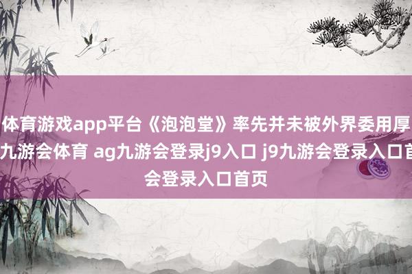 体育游戏app平台《泡泡堂》率先并未被外界委用厚望-九游会体育 ag九游会登录j9入口 j9九游会登录入口首页