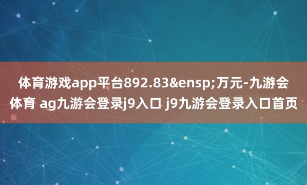 体育游戏app平台892.83&ensp;万元-九游会体育 ag九游会登录j9入口 j9九游会登录入口首页