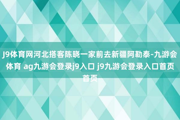 J9体育网河北搭客陈晓一家前去新疆阿勒泰-九游会体育 ag九游会登录j9入口 j9九游会登录入口首页