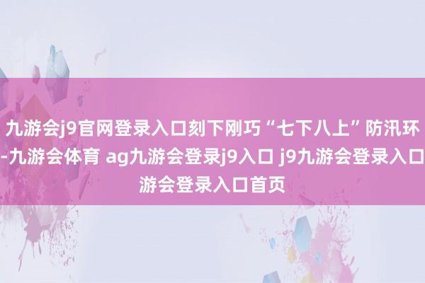 九游会j9官网登录入口刻下刚巧“七下八上”防汛环节期-九游会体育 ag九游会登录j9入口 j9九游会登录入口首页