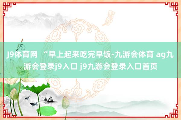 J9体育网  “早上起来吃完早饭-九游会体育 ag九游会登录j9入口 j9九游会登录入口首页