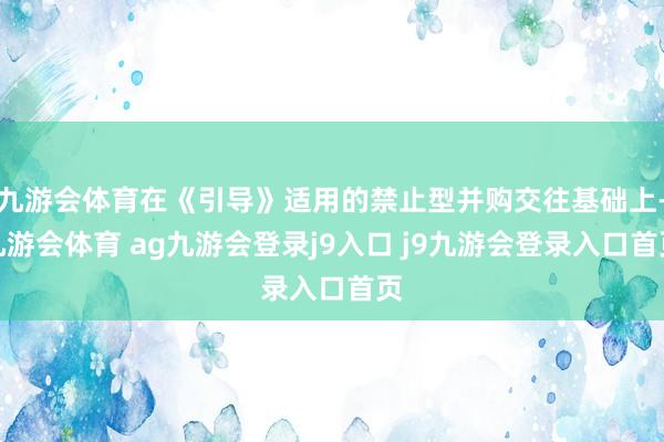 九游会体育在《引导》适用的禁止型并购交往基础上-九游会体育 ag九游会登录j9入口 j9九游会登录入口首页