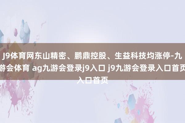 J9体育网东山精密、鹏鼎控股、生益科技均涨停-九游会体育 ag九游会登录j9入口 j9九游会登录入口首页
