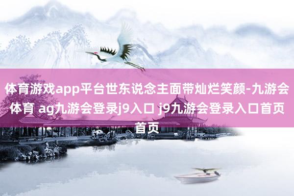 体育游戏app平台世东说念主面带灿烂笑颜-九游会体育 ag九游会登录j9入口 j9九游会登录入口首页