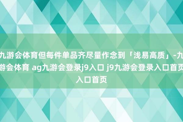 九游会体育但每件单品齐尽量作念到「浅易高质」-九游会体育 ag九游会登录j9入口 j9九游会登录入口首页