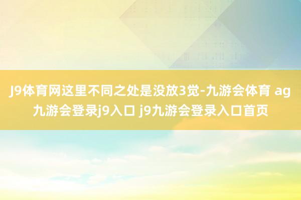 J9体育网这里不同之处是没放3觉-九游会体育 ag九游会登录j9入口 j9九游会登录入口首页