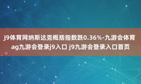 J9体育网纳斯达克概括指数跌0.36%-九游会体育 ag九游会登录j9入口 j9九游会登录入口首页