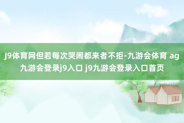 J9体育网但若每次哭闹都来者不拒-九游会体育 ag九游会登录j9入口 j9九游会登录入口首页