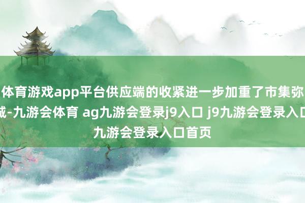 体育游戏app平台供应端的收紧进一步加重了市集弥留热诚-九游会体育 ag九游会登录j9入口 j9九游会登录入口首页