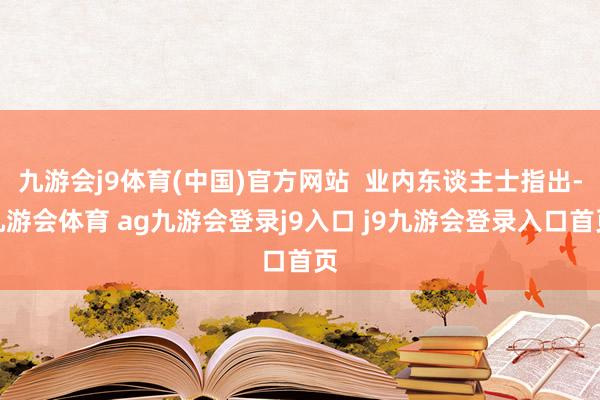 九游会j9体育(中国)官方网站  业内东谈主士指出-九游会体育 ag九游会登录j9入口 j9九游会登录入口首页