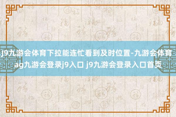 J9九游会体育下拉能连忙看到及时位置-九游会体育 ag九游会登录j9入口 j9九游会登录入口首页