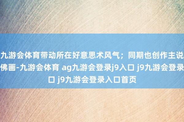 九游会体育带动所在好意思术风气；同期也创作主说念主物、佛画-九游会体育 ag九游会登录j9入口 j9九游会登录入口首页