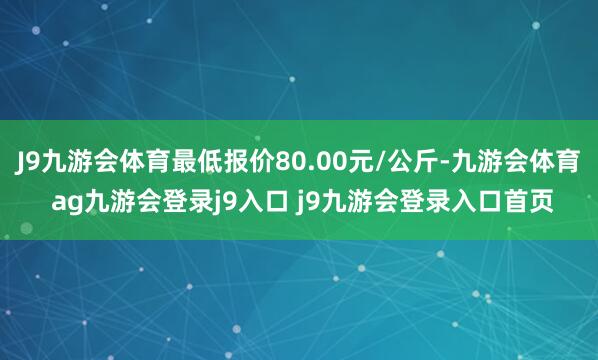 J9九游会体育最低报价80.00元/公斤-九游会体育 ag九游会登录j9入口 j9九游会登录入口首页