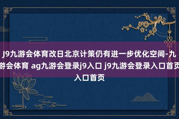 J9九游会体育改日北京计策仍有进一步优化空间-九游会体育 ag九游会登录j9入口 j9九游会登录入口首页