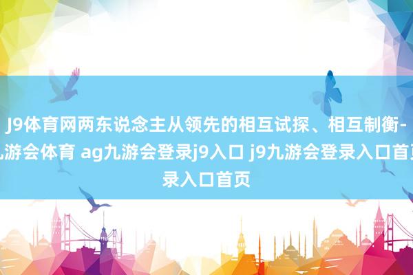 J9体育网两东说念主从领先的相互试探、相互制衡-九游会体育 ag九游会登录j9入口 j9九游会登录入口首页