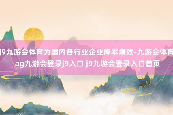 J9九游会体育为国内各行业企业降本增效-九游会体育 ag九游会登录j9入口 j9九游会登录入口首页