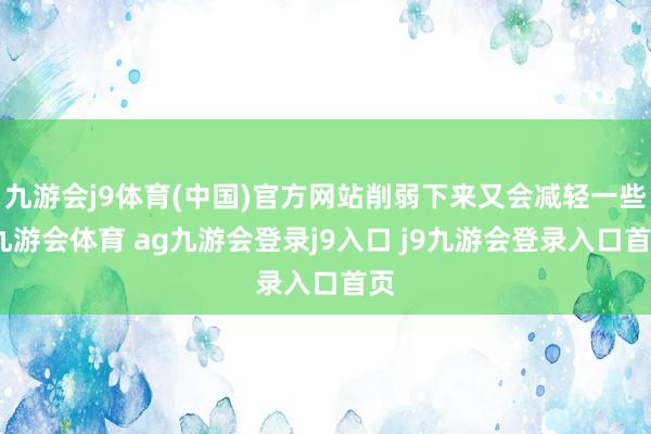 九游会j9体育(中国)官方网站削弱下来又会减轻一些-九游会体育 ag九游会登录j9入口 j9九游会登录入口首页