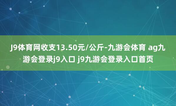J9体育网收支13.50元/公斤-九游会体育 ag九游会登录j9入口 j9九游会登录入口首页