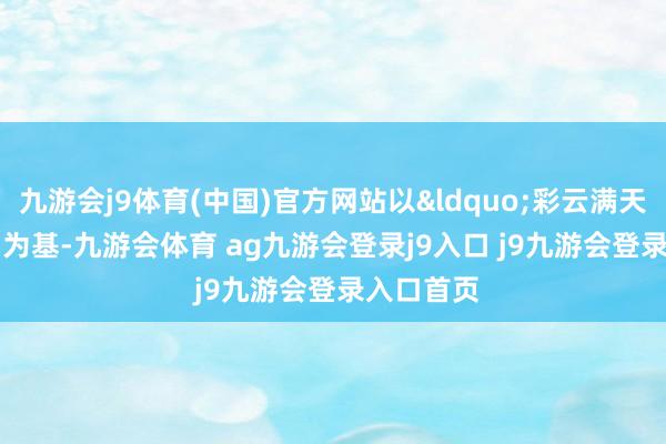 九游会j9体育(中国)官方网站以&ldquo;彩云满天&rdquo;为基-九游会体育 ag九游会登录j9入口 j9九游会登录入口首页