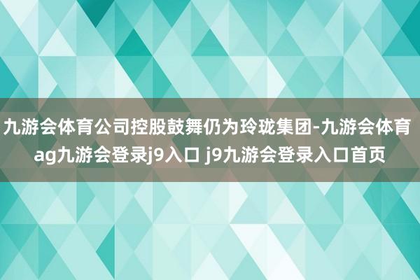 九游会体育公司控股鼓舞仍为玲珑集团-九游会体育 ag九游会登录j9入口 j9九游会登录入口首页