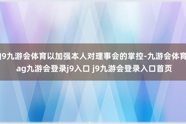 J9九游会体育以加强本人对理事会的掌控-九游会体育 ag九游会登录j9入口 j9九游会登录入口首页