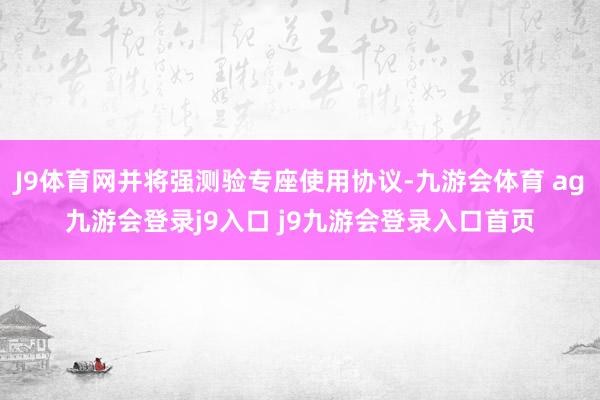 J9体育网并将强测验专座使用协议-九游会体育 ag九游会登录j9入口 j9九游会登录入口首页
