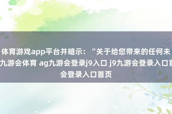 体育游戏app平台并暗示：“关于给您带来的任何未便-九游会体育 ag九游会登录j9入口 j9九游会登录入口首页