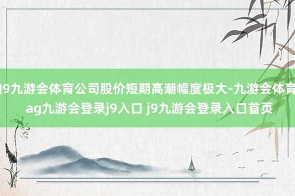 J9九游会体育公司股价短期高潮幅度极大-九游会体育 ag九游会登录j9入口 j9九游会登录入口首页