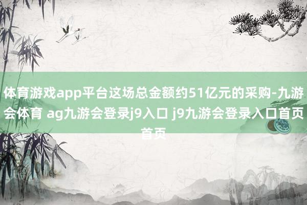 体育游戏app平台这场总金额约51亿元的采购-九游会体育 ag九游会登录j9入口 j9九游会登录入口首页