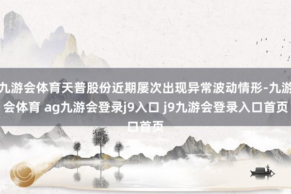 九游会体育天普股份近期屡次出现异常波动情形-九游会体育 ag九游会登录j9入口 j9九游会登录入口首页