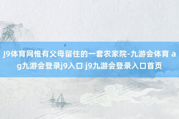 J9体育网惟有父母留住的一套农家院-九游会体育 ag九游会登录j9入口 j9九游会登录入口首页