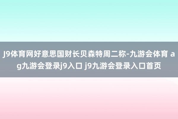 J9体育网好意思国财长贝森特周二称-九游会体育 ag九游会登录j9入口 j9九游会登录入口首页