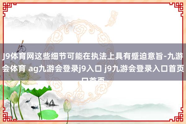 J9体育网这些细节可能在执法上具有蹙迫意旨-九游会体育 ag九游会登录j9入口 j9九游会登录入口首页