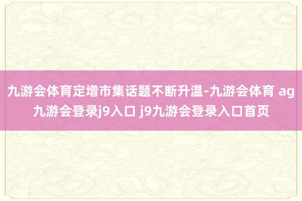 九游会体育定增市集话题不断升温-九游会体育 ag九游会登录j9入口 j9九游会登录入口首页