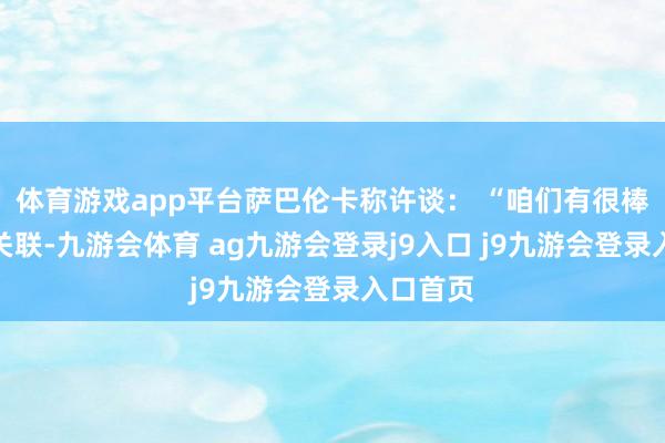 体育游戏app平台萨巴伦卡称许谈： “咱们有很棒的竞争关联-九游会体育 ag九游会登录j9入口 j9九游会登录入口首页