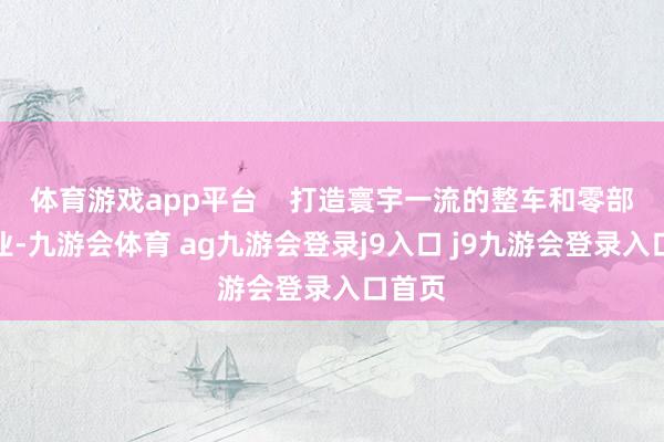 体育游戏app平台    打造寰宇一流的整车和零部件企业-九游会体育 ag九游会登录j9入口 j9九游会登录入口首页