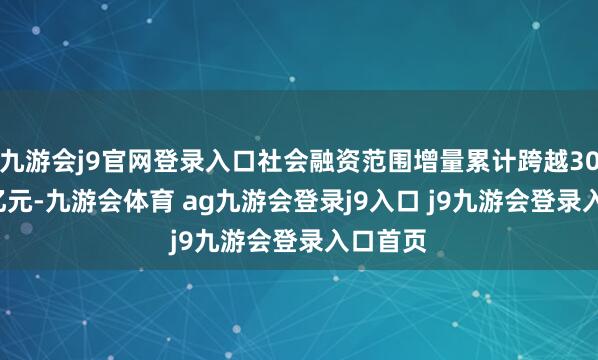 九游会j9官网登录入口社会融资范围增量累计跨越30.09万亿元-九游会体育 ag九游会登录j9入口 j9九游会登录入口首页